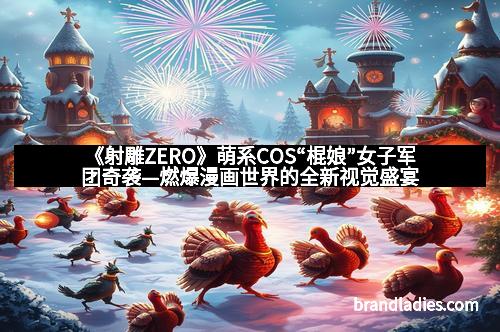 《射雕ZERO》萌系COS“棍娘”女子军团奇袭—燃爆漫画世界的全新视觉盛宴